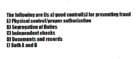 The following are (is a) good control(s) for preventing fraud
A) Physical control/proper authorization
B) Segregation of Duties
C) Independent checks
D) Documents and records
E) Both A and B