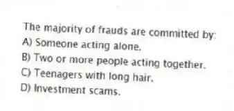 The majority of frauds are committed by:
A) Someone acting alone.
B) Two or more people acting together.
C) Teenagers with long hair.
D) Investment scams.