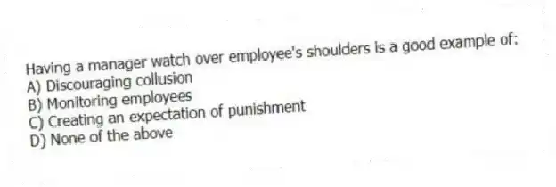 Having a manager watch over employee's shoulders is a good example of:
A) Discouraging collusion
B) Monitoring employees
C) Creating an expectation of punishment
D) None of the above