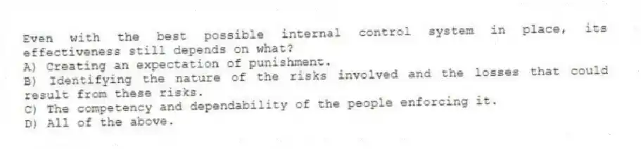 Even with the best possible internal control system in place, its effectiveness still depends on what?
A) Creating an expectation of punishment.
B) Identifying the nature of the risks involved and the losses that could result from these risks.
C) The competency and dependability of the people enforcing it.
D) All of the above.