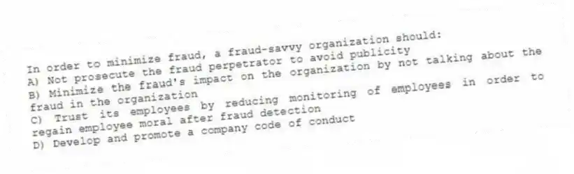 In order to minimize fraud, a fraud-savvy organization should:
A) Not prosecute the fraud perpetrator to avoid publicity
B) Minimize the fraud's impact on the organization by not talking about the fraud in the organization
C) Trust its employees by reducing monitoring of employees in order to regain employee moral after fraud detection
D) Develop and promote a company code of conduct