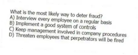 What is the most likely way to deter fraud?
A) Interview every employee on a regular basis
B) Implement a good system of controls
C) Keep management involved in company procedures
D) Threaten employees that perpetrators will be fired