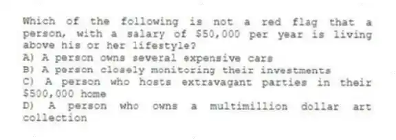 Which of the following is not a red flag that a person, with a salary of $50,000 per year is living above his or her lifestyle?
A) A person owns several expensive cars
B) A person closely monitoring their investments
C) A person who hosts extravagant parties in their $500,000 home
D) A person who owns a multimillion dollar art collection