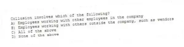 Collusion involves which of the following?
A) Employees working with other employees in the company
B) Employees working with others outside the company, such as vendors
C) All of the above
D) None of the above