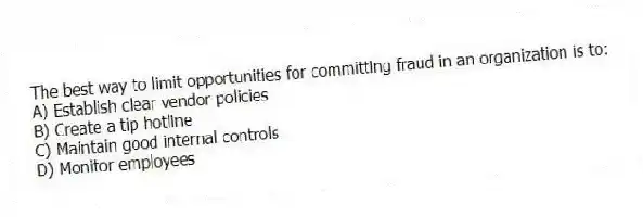 The best way to limit opportunities for committing fraud in an organization is to:
A) Establish clear vendor policies
B) Create a tip hotline
C) Maintain good internal controls
D) Monitor employees