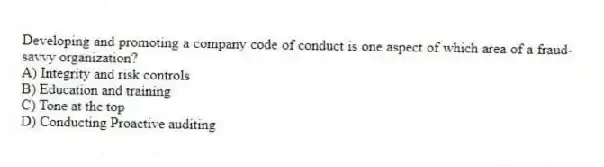 Developing and promoting a company code of conduct is one aspect of which area of a fraud-savvy organization?
A) Integrity and risk controls
B) Education and training
C) Tone at the top
D) Conducting Proactive auditing