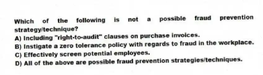 Which of the following is not a possible fraud prevention strategy/technique?
A) Including "right-to-audit" clauses on purchase invoices.
B) Instigate a zero tolerance policy with regards to fraud in the workplace.
C) Effectively screen potential employees.
D) All of the above are possible fraud prevention strategies/techniques.