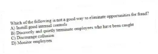 Which of the following is not a good way to eliminate opportunities for fraud?
A) Install good internal controls
B) Discreetly and quietly terminate employees who have been caught
C) Discourage collusion
D) Monitor employees