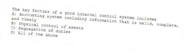 The key factors of a good internal control system includes
A) Accounting system including information that is valid, complete, and timely
B) Physical control of assets
C) Segregation of duties
D) All of the above