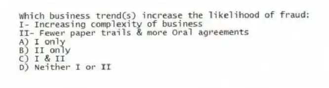 Which business trend(s) increase the likelihood of fraud:
I- Increasing complexity of business
II- Fewer paper trails & more Oral agreements
A) I only
B) II only
C) I & II
D) Neither I or II