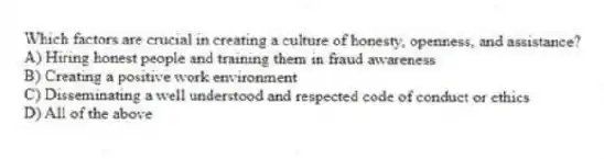Which factors are crucial in creating a culture of honesty, openness, and assistance?
A) Hiring honest people and training them in fraud awareness
B) Creating a positive work environment
C) Disseminating a well understood and respected code of conduct or ethics
D) All of the above