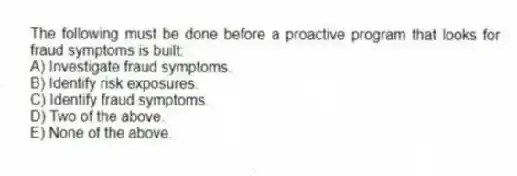 The following must be done before a proactive program that looks for fraud symptoms is built:
A) Investigate fraud symptoms.
B) Identify risk exposures.
C) Identify fraud symptoms.
D) Two of the above.
E) None of the above.