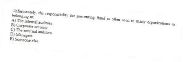 Unfortunately, the responsibility for preventing fraud is often seen in many organizations as belonging to:
A) The internal auditors
B) Corporate security
C) The external auditors
D) Managers
E) Someone else