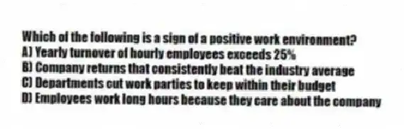 Which of the following is a sign of a positive work environment?
A) Yearly turnover of hourly employees exceeds 25%
B) Company returns that consistently beat the industry average
C) Departments cut work parties to keep within their budget
D) Employees work long hours because they care about the company