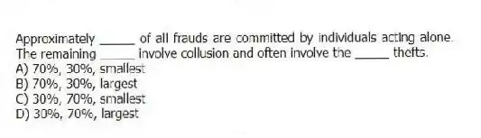 Approximately _____ of all frauds are committed by individuals acting alone. The remaining _____ involve collusion and often involve the _____ thefts.
A) 70%, 30%, smallest
B) 70%, 30%, largest
C) 30%, 70%, smallest
D) 30%, 70%, largest