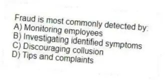 Fraud is most commonly detected by:
A) Monitoring employees
B) Investigating identified symptoms
C) Discouraging collusion
D) Tips and complaints