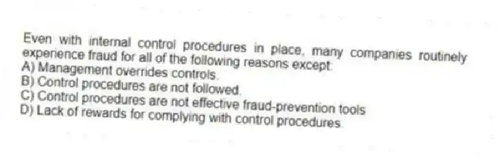 Even with internal control procedures in place, many companies routinely experience fraud for all of the following reasons except:
A) Management overrides controls.
B) Control procedures are not followed.
C) Control procedures are not effective fraud-prevention tools
D) Lack of rewards for complying with control procedures.