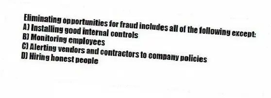 Eliminating opportunities for fraud includes all of the following except:
A) Installing good internal controls
B) Monitoring employees
C) Alerting vendors and contractors to company policies
D) Hiring honest people