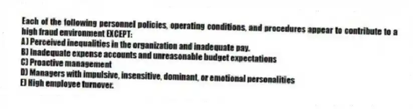 Each of the following personnel policies, operating conditions, and procedures appear to contribute to a high fraud environment EXCEPT:
A) Perceived inequalities in the organization and inadequate pay.
B) Inadequate expense accounts and unreasonable budget expectations
C) Proactive management
D) Managers with impulsive, insensitive, dominant, or emotional personalities
E) High employee turnover.