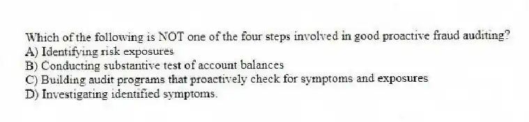 Which of the following is NOT one of the four steps involved in good proactive fraud auditing?
A) Identifying risk exposures
B) Conducting substantive test of account balances
C) Building audit programs that proactively check for symptoms and exposures
D) Investigating identified symptoms.