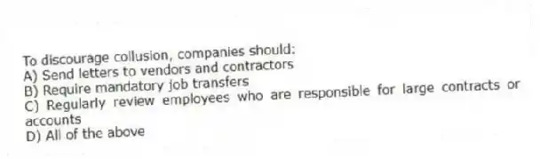 To discourage collusion, companies should:
A) Send letters to vendors and contractors
B) Require mandatory job transfers
C) Regularly review employees who are responsible for large contracts or accounts
D) All of the above