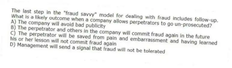The last step in the "fraud savvy" model for dealing with fraud includes follow-up. What is a likely outcome when a company allows perpetrators to go un-prosecuted?
A) The company will avoid bad publicity
B) The perpetrator and others in the company will commit fraud again in the future
C) The perpetrator will be saved from pain and embarrassment and having learned his or her lesson will not commit fraud again
D) Management will send a signal that fraud will not be tolerated