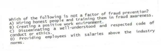 Which of the following is not a factor of fraud prevention?
A) Hiring honest people and training them in fraud awareness.
B) Creating a positive work environment.
C) Disseminating a well-understood and respected code of conduct or ethics.
D) Providing employees with salaries above the industry norms.