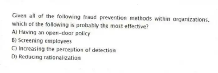 Given all of the following fraud prevention methods within organizations, which of the following is probably the most effective?
A) Having an open-door policy
B) Screening employees
C) Increasing the perception of detection
D) Reducing rationalization