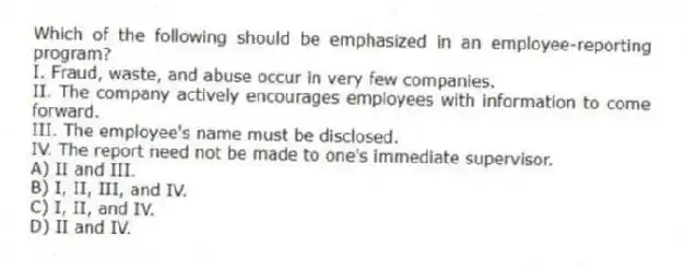 Which of the following should be emphasized in an employee-reporting program?
I. Fraud, waste, and abuse occur in very few companies.
II. The company actively encourages employees with information to come forward.
III. The employee's name must be disclosed.
IV. The report need not be made to one's immediate supervisor.
A) II and III.
B) I, II, III, and IV.
C) I, II, and IV.
D) II and IV.