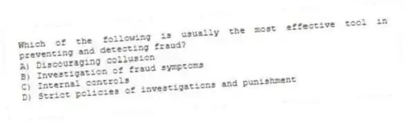 Which of the following is usually the most effective tool in preventing and detecting fraud?
A) Discouraging collusion
B) Investigation of fraud symptoms
C) Internal controls
D) Strict policies of investigations and punishment