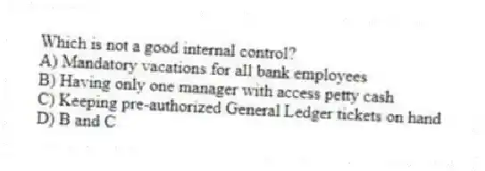 Which is not a good internal control?
A) Mandatory vacations for all bank employees
B) Having only one manager with access petty cash
C) Keeping pre-authorized General Ledger tickets on hand
D) B and C