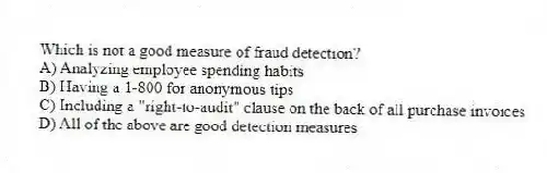 Which is not a good measure of fraud detection?
A) Analyzing employee spending habits
B) Having a 1-800 for anonymous tips
C) Including a "right-to-audit" clause on the back of all purchase invoices
D) All of the above are good detection measures