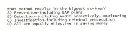 What method results in the biggest savings?
A) Prevention-including EAP plans
B) Detection-including audit proactively, monitoring
C) Investigation-including criminal prosecution
D) All are equally effective in saving money
