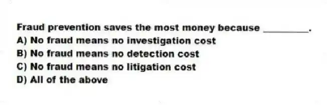 Fraud prevention saves the most money because __________.
A) No fraud means no investigation cost
B) No fraud means no detection cost
C) No fraud means no litigation cost
D) All of the above
