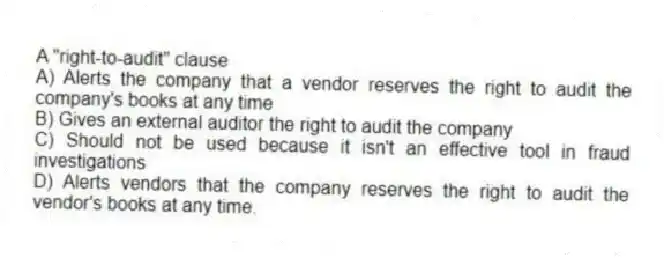 A "right-to-audit" clause
A) Alerts the company that a vendor reserves the right to audit the company's books at any time
B) Gives an external auditor the right to audit the company
C) Should not be used because it isn't an effective tool in fraud investigations
D) Alerts vendors that the company reserves the right to audit the vendor's books at any time.