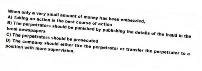 When only a very small amount of money has been embezzled,
A) Taking no action is the best course of action
B) The perpetrators should be punished by publishing the details of the fraud in the local newspapers
C) The perpetrators should be prosecuted
D) The company should either fire the perpetrator or transfer the perpetrator to a position with more supervision.