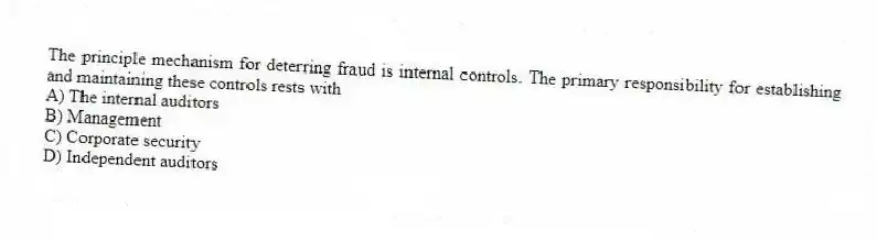 The principle mechanism for deterring fraud is internal controls. The primary responsibility for establishing and maintaining these controls rests with
A) The internal auditors
B) Management
C) Corporate security
D) Independent auditors