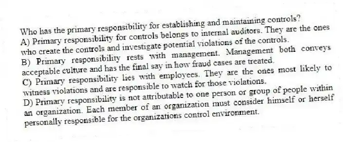 Who has the primary responsibility for establishing and maintaining controls?
A) Primary responsibility for controls belongs to internal auditors. They are the ones who create the controls and investigate potential violations of the controls.
B) Primary responsibility rests with management. Management both conveys acceptable culture and has the final say in how fraud cases are treated.
C) Primary responsibility lies with employees. They are the ones most likely to witness violations and are responsible to watch for those violations.
D) Primary responsibility is not attributable to one person or group of people within an organization. Each member of an organization must consider himself or herself personally responsible for the organizations control environment.