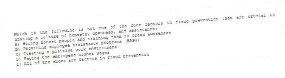 Which is the following is not one of the four factors in fraud prevention that are crucial in crating a culture of honesty, openness, and assistance:
A) Hiring honest people and training them in fraud awareness
B) Providing employee assistance programs (EAPs)
C) Creating a positive work environment
D) Paying the employees higher wages
E) All of the above are factors in fraud prevention