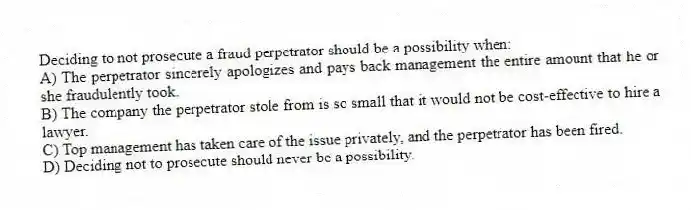 Deciding to not prosecute a fraud perpetrator should be a possibility when:
A) The perpetrator sincerely apologizes and pays back management the entire amount that he or she fraudulently took.
B) The company the perpetrator stole from is so small that it would not be cost-effective to hire a lawyer.
C) Top management has taken care of the issue privately, and the perpetrator has been fired.
D) Deciding not to prosecute should never be a possibility.