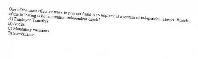 One of the most effective ways to prevent fraud is to implement a system of independent checks. Which of the following is not a common independent check?
A) Employee Transfers
B) Audits
C) Mandatory vacations
D) Surveillance