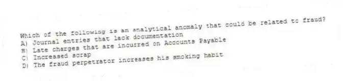 Which of the following is an analytical anomaly that could be related to fraud?
A) Journal entries that lack documentation
B) Late charges that are incurred on Accounts Payable
C) Increased scrap
D) The fraud perpetrator increases his smoking habit