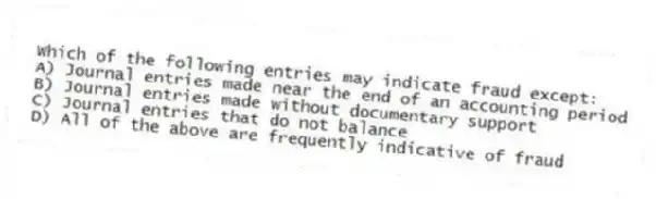 Which of the following entries may indicate fraud except:
A) Journal entries made near the end of an accounting period
B) Journal entries made without documentary support
C) Journal entries that do not balance
D) All of the above are frequently indicative of fraud