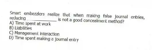 Smart embezzlers realize that when making false journal entries, reducing _____________ is not a good concealment method?
A) Time spent at work
B) Liabilities
C) Management interaction
D) Time spent making a journal entry