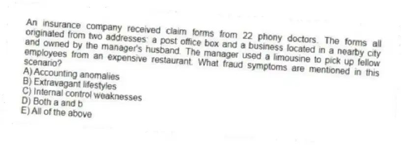 An insurance company received claim forms from 22 phony doctors. The forms all originated from two addresses: a post office box and a business located in a nearby city and owned by the manager's husband. The manager used a limousine to pick up fellow employees from an expensive restaurant. What fraud symptoms are mentioned in this scenario?
A) Accounting anomalies
B) Extravagant lifestyles
C) Internal control weaknesses
D) Both a and b
E) All of the above