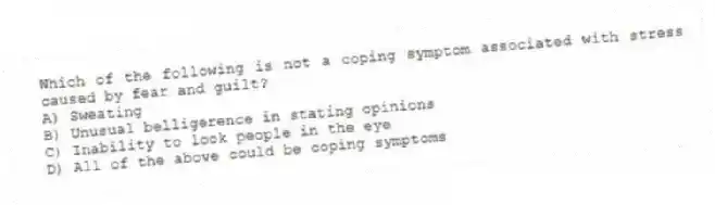 Which of the following is not a coping symptom associated with stress caused by fear and guilt?
A) Sweating
B) Unusual belligerence in stating opinions
C) Inability to look people in the eye
D) All of the above could be coping symptoms