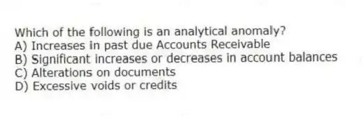 Which of the following is an analytical anomaly?
A) Increases in past due Accounts Receivable
B) Significant increases or decreases in account balances
C) Alterations on documents
D) Excessive voids or credits