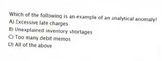 Which of the following is an example of an analytical anomaly?
A) Excessive late charges
B) Unexplained inventory shortages
C) Too many debit memos
D) All of the above