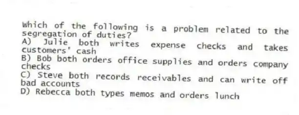 Which of the following is a problem related to the segregation of duties?
A) Julie both writes expense checks and takes customers' cash
B) Bob both orders office supplies and orders company checks
C) Steve both records receivables and can write off bad accounts
D) Rebecca both types memos and orders lunch