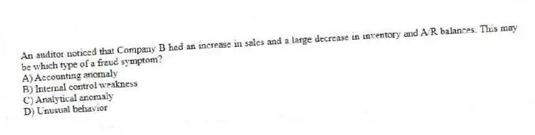 An auditor noticed that Company B had an increase in sales and a large decrease in inventory and A/R balances. This may be which type of a fraud symptom?
A) Accounting anomaly
B) Internal control weakness
C) Analytical anomaly
D) Unusual behavior